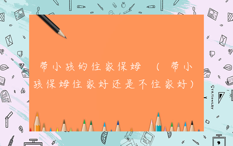 带小孩的住家保姆 (带小孩保姆住家好还是不住家好)